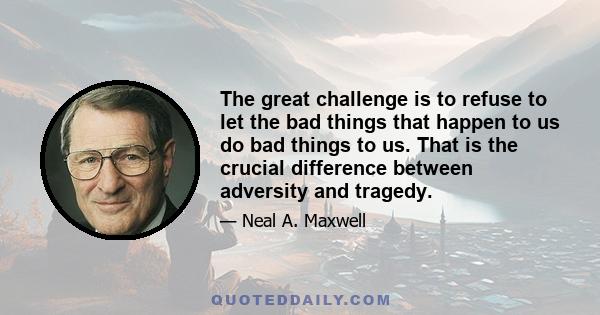 The great challenge is to refuse to let the bad things that happen to us do bad things to us. That is the crucial difference between adversity and tragedy.