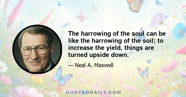 The harrowing of the soul can be like the harrowing of the soil; to increase the yield, things are turned upside down.