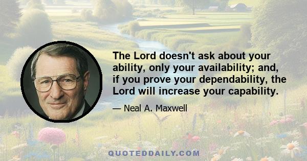 The Lord doesn't ask about your ability, only your availability; and, if you prove your dependability, the Lord will increase your capability.