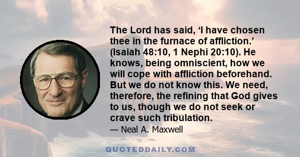 The Lord has said, ‘I have chosen thee in the furnace of affliction.’ (Isaiah 48:10, 1 Nephi 20:10). He knows, being omniscient, how we will cope with affliction beforehand. But we do not know this. We need, therefore,