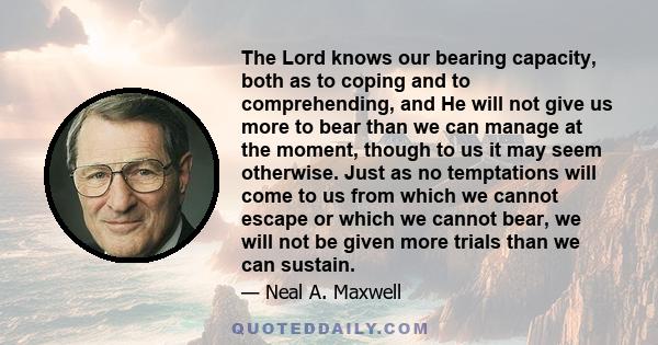 The Lord knows our bearing capacity, both as to coping and to comprehending, and He will not give us more to bear than we can manage at the moment, though to us it may seem otherwise. Just as no temptations will come to 