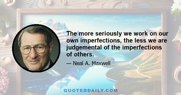 The more seriously we work on our own imperfections, the less we are judgemental of the imperfections of others.