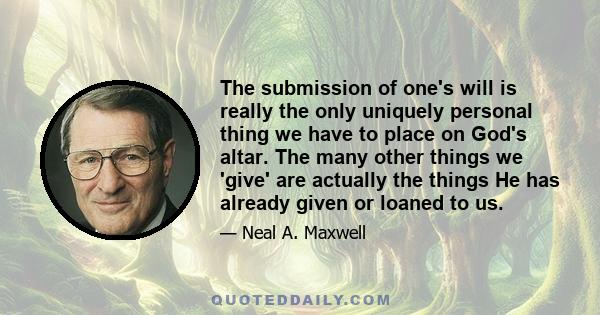 The submission of one's will is really the only uniquely personal thing we have to place on God's altar. The many other things we 'give' are actually the things He has already given or loaned to us.