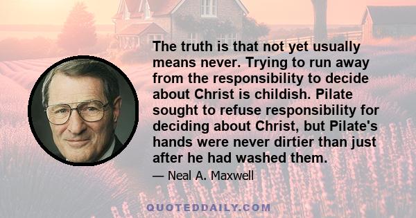 The truth is that not yet usually means never. Trying to run away from the responsibility to decide about Christ is childish. Pilate sought to refuse responsibility for deciding about Christ, but Pilate's hands were