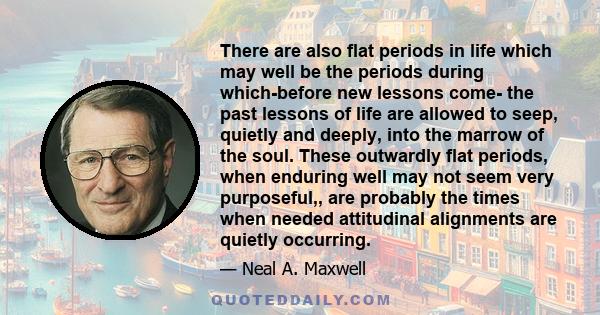 There are also flat periods in life which may well be the periods during which-before new lessons come- the past lessons of life are allowed to seep, quietly and deeply, into the marrow of the soul. These outwardly flat 