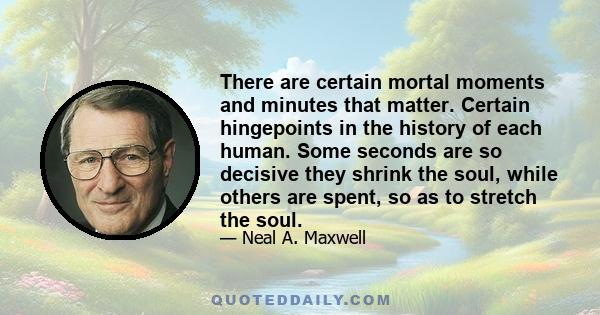 There are certain mortal moments and minutes that matter. Certain hingepoints in the history of each human. Some seconds are so decisive they shrink the soul, while others are spent, so as to stretch the soul.