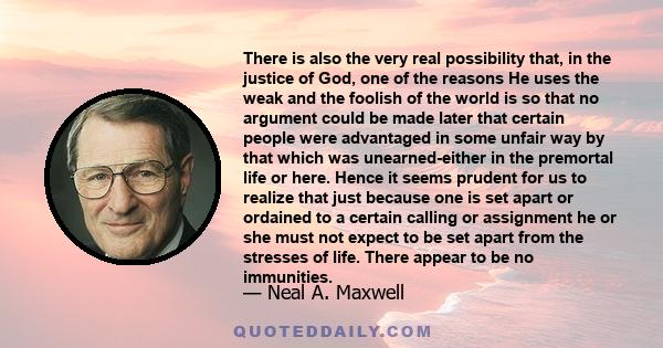 There is also the very real possibility that, in the justice of God, one of the reasons He uses the weak and the foolish of the world is so that no argument could be made later that certain people were advantaged in