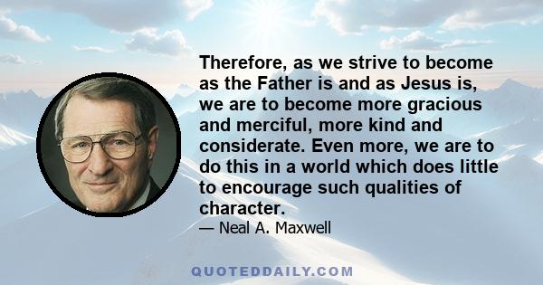 Therefore, as we strive to become as the Father is and as Jesus is, we are to become more gracious and merciful, more kind and considerate. Even more, we are to do this in a world which does little to encourage such