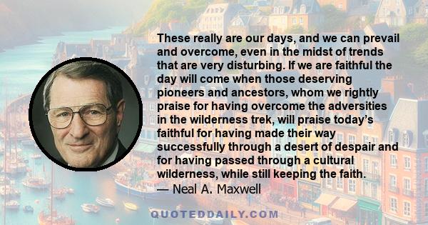 These really are our days, and we can prevail and overcome, even in the midst of trends that are very disturbing. If we are faithful the day will come when those deserving pioneers and ancestors, whom we rightly praise