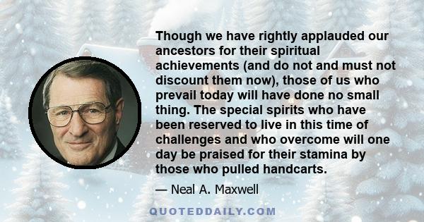 Though we have rightly applauded our ancestors for their spiritual achievements (and do not and must not discount them now), those of us who prevail today will have done no small thing. The special spirits who have been 