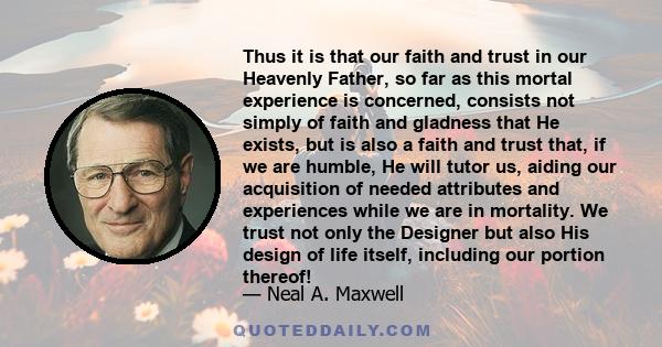 Thus it is that our faith and trust in our Heavenly Father, so far as this mortal experience is concerned, consists not simply of faith and gladness that He exists, but is also a faith and trust that, if we are humble,