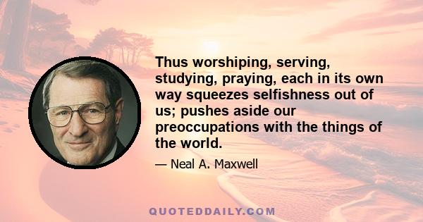 Thus worshiping, serving, studying, praying, each in its own way squeezes selfishness out of us; pushes aside our preoccupations with the things of the world.