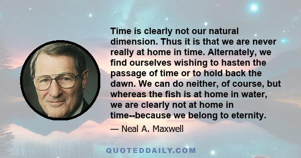 Time is clearly not our natural dimension. Thus it is that we are never really at home in time. Alternately, we find ourselves wishing to hasten the passage of time or to hold back the dawn. We can do neither, of