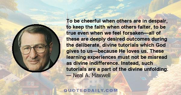 To be cheerful when others are in despair, to keep the faith when others falter, to be true even when we feel forsaken—all of these are deeply desired outcomes during the deliberate, divine tutorials which God gives to