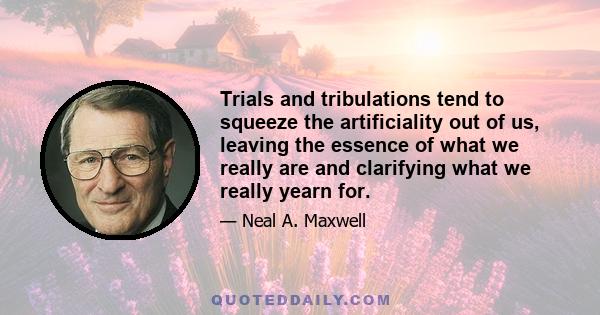 Trials and tribulations tend to squeeze the artificiality out of us, leaving the essence of what we really are and clarifying what we really yearn for.