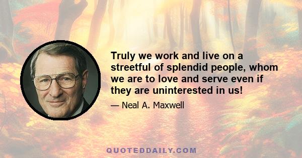 Truly we work and live on a streetful of splendid people, whom we are to love and serve even if they are uninterested in us!