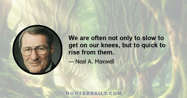 We are often not only to slow to get on our knees, but to quick to rise from them.