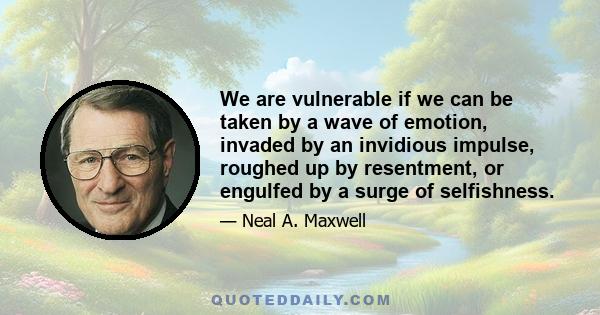 We are vulnerable if we can be taken by a wave of emotion, invaded by an invidious impulse, roughed up by resentment, or engulfed by a surge of selfishness.