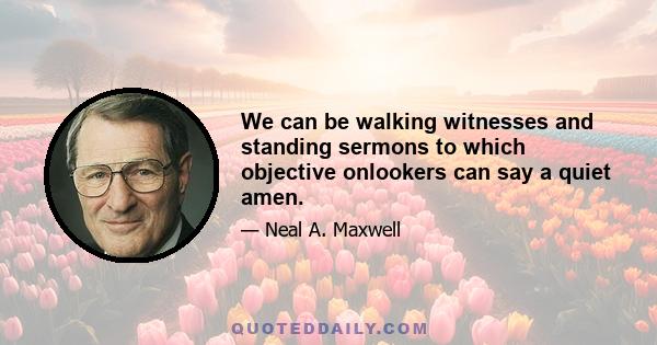 We can be walking witnesses and standing sermons to which objective onlookers can say a quiet amen.