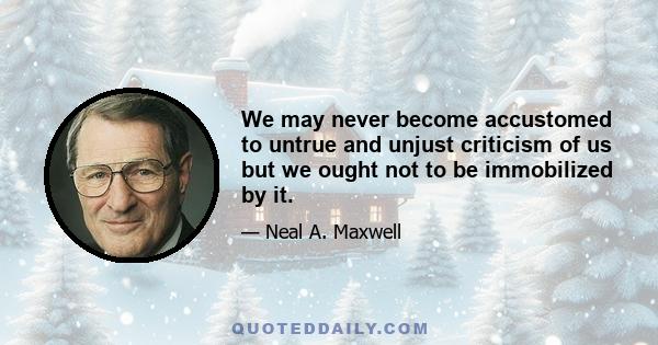 We may never become accustomed to untrue and unjust criticism of us but we ought not to be immobilized by it.