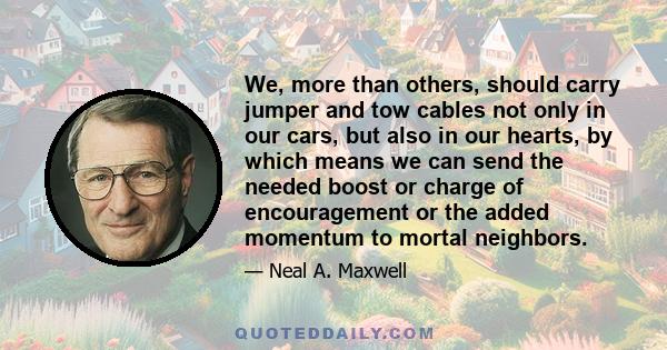 We, more than others, should carry jumper and tow cables not only in our cars, but also in our hearts, by which means we can send the needed boost or charge of encouragement or the added momentum to mortal neighbors.