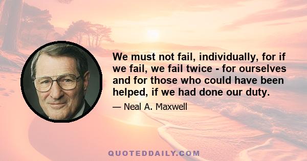 We must not fail, individually, for if we fail, we fail twice - for ourselves and for those who could have been helped, if we had done our duty.