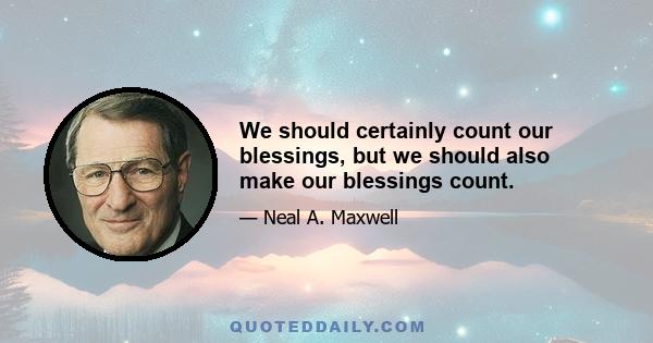 We should certainly count our blessings, but we should also make our blessings count.