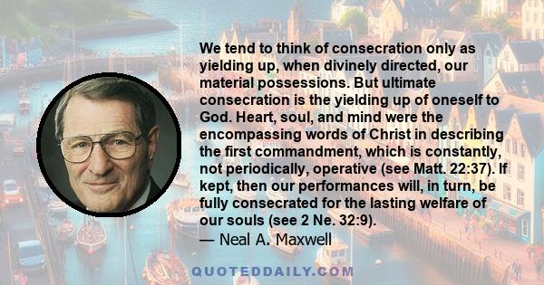 We tend to think of consecration only as yielding up, when divinely directed, our material possessions. But ultimate consecration is the yielding up of oneself to God. Heart, soul, and mind were the encompassing words