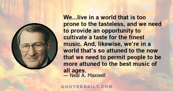 We...live in a world that is too prone to the tasteless, and we need to provide an opportunity to cultivate a taste for the finest music. And, likewise, we’re in a world that’s so attuned to the now that we need to