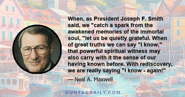 When, as President Joseph F. Smith said, we catch a spark from the awakened memories of the immortal soul, let us be quietly grateful. When of great truths we can say I know, that powerful spiritual witness may also