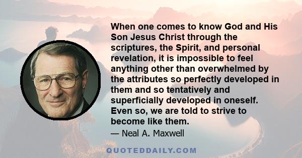 When one comes to know God and His Son Jesus Christ through the scriptures, the Spirit, and personal revelation, it is impossible to feel anything other than overwhelmed by the attributes so perfectly developed in them