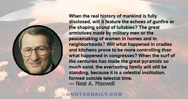 When the real history of mankind is fully disclosed, will it feature the echoes of gunfire or the shaping sound of lullabies? The great armistices made by military men or the peacemaking of women in homes and in