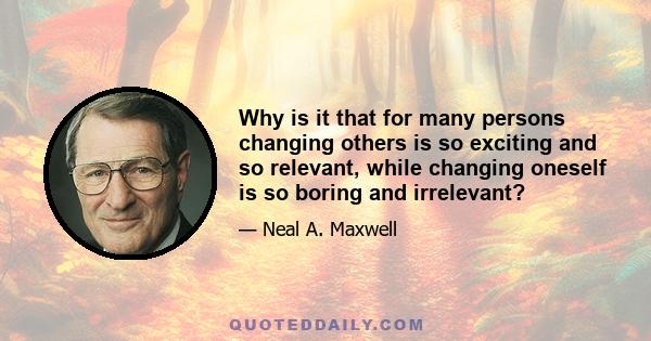 Why is it that for many persons changing others is so exciting and so relevant, while changing oneself is so boring and irrelevant?