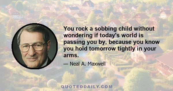 You rock a sobbing child without wondering if today's world is passing you by, because you know you hold tomorrow tightly in your arms.