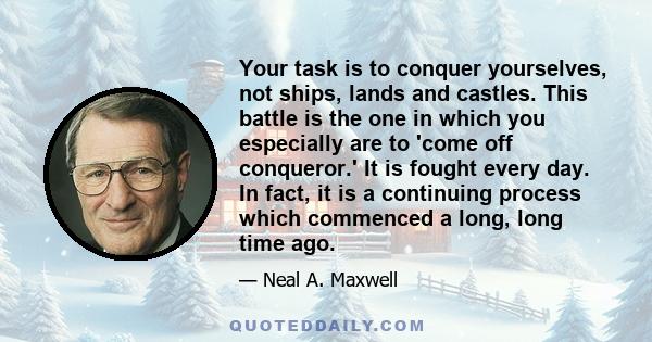 Your task is to conquer yourselves, not ships, lands and castles. This battle is the one in which you especially are to 'come off conqueror.' It is fought every day. In fact, it is a continuing process which commenced a 