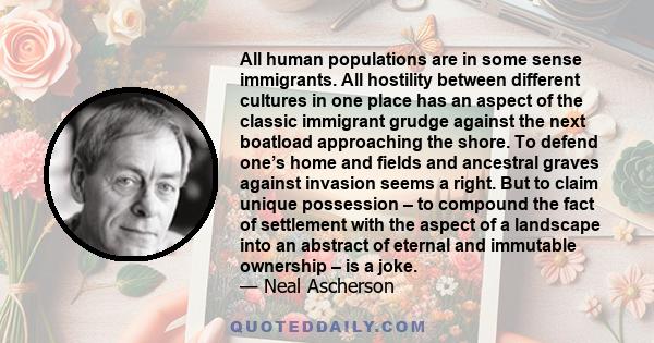 All human populations are in some sense immigrants. All hostility between different cultures in one place has an aspect of the classic immigrant grudge against the next boatload approaching the shore. To defend one’s