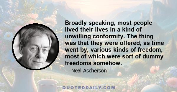 Broadly speaking, most people lived their lives in a kind of unwilling conformity. The thing was that they were offered, as time went by, various kinds of freedom, most of which were sort of dummy freedoms somehow.