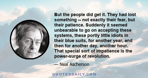 But the people did get it. They had lost something -- not exactly their fear, but their patience. Suddenly it seemed unbearable to go on accepting these systems, these portly little idiots in their blue suits, for