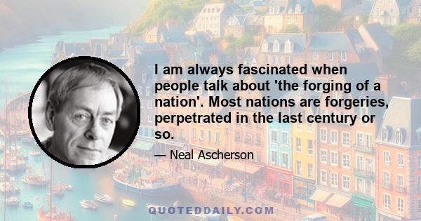 I am always fascinated when people talk about 'the forging of a nation'. Most nations are forgeries, perpetrated in the last century or so.