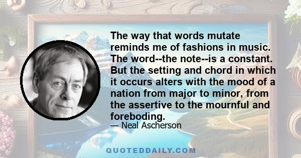 The way that words mutate reminds me of fashions in music. The word--the note--is a constant. But the setting and chord in which it occurs alters with the mood of a nation from major to minor, from the assertive to the