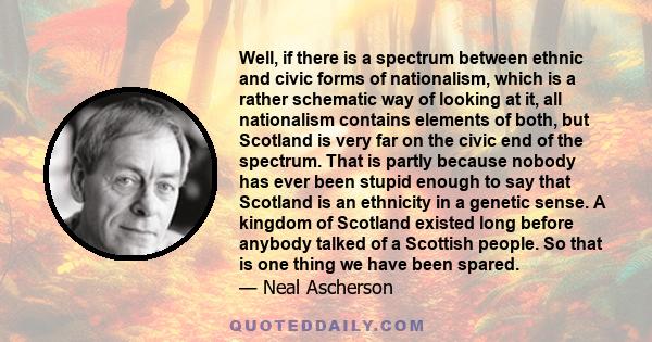 Well, if there is a spectrum between ethnic and civic forms of nationalism, which is a rather schematic way of looking at it, all nationalism contains elements of both, but Scotland is very far on the civic end of the