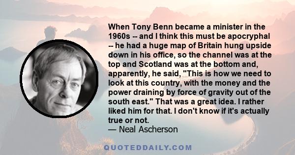 When Tony Benn became a minister in the 1960s -- and I think this must be apocryphal -- he had a huge map of Britain hung upside down in his office, so the channel was at the top and Scotland was at the bottom and,