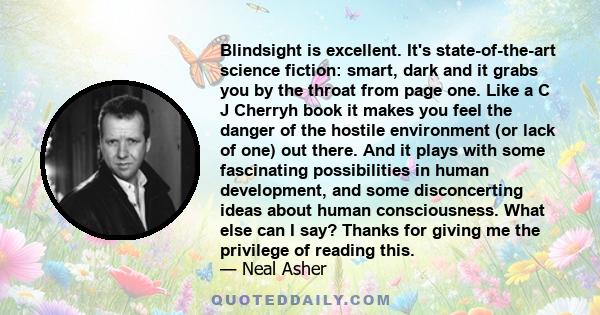 Blindsight is excellent. It's state-of-the-art science fiction: smart, dark and it grabs you by the throat from page one. Like a C J Cherryh book it makes you feel the danger of the hostile environment (or lack of one)