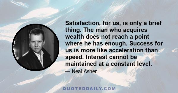 Satisfaction, for us, is only a brief thing. The man who acquires wealth does not reach a point where he has enough. Success for us is more like acceleration than speed. Interest cannot be maintained at a constant level.