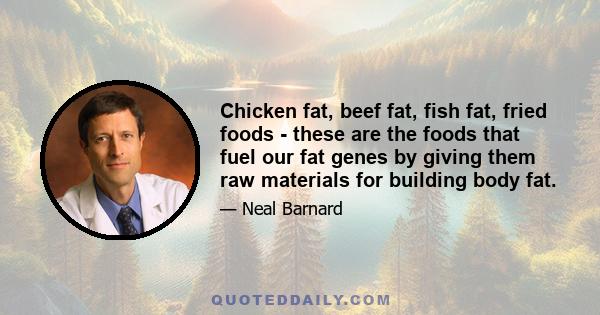 Chicken fat, beef fat, fish fat, fried foods - these are the foods that fuel our fat genes by giving them raw materials for building body fat.