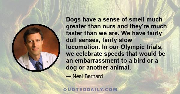 Dogs have a sense of smell much greater than ours and they're much faster than we are. We have fairly dull senses, fairly slow locomotion. In our Olympic trials, we celebrate speeds that would be an embarrassment to a