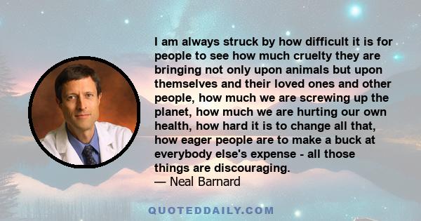 I am always struck by how difficult it is for people to see how much cruelty they are bringing not only upon animals but upon themselves and their loved ones and other people, how much we are screwing up the planet, how 