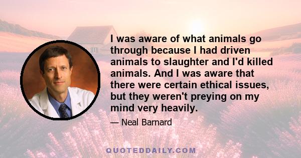 I was aware of what animals go through because I had driven animals to slaughter and I'd killed animals. And I was aware that there were certain ethical issues, but they weren't preying on my mind very heavily.