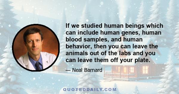 If we studied human beings which can include human genes, human blood samples, and human behavior, then you can leave the animals out of the labs and you can leave them off your plate.