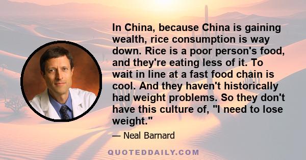 In China, because China is gaining wealth, rice consumption is way down. Rice is a poor person's food, and they're eating less of it. To wait in line at a fast food chain is cool. And they haven't historically had